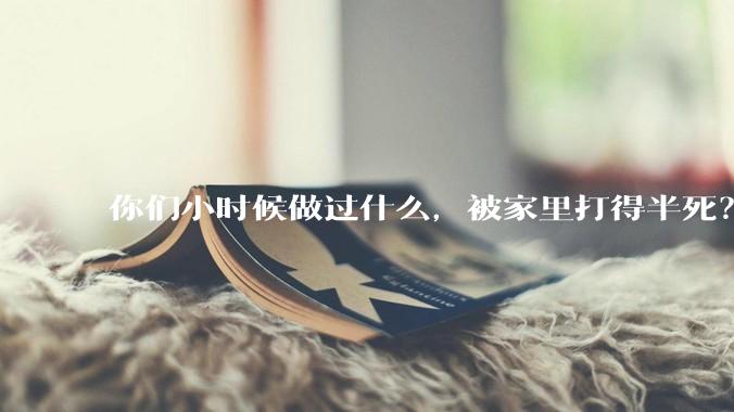 你们小时候做过什么，被家里打得半死？